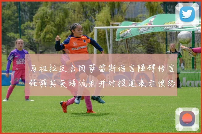 马祖拉反击冈萨雷斯语言障碍传言强调其英语流利并对报道表示愤怒