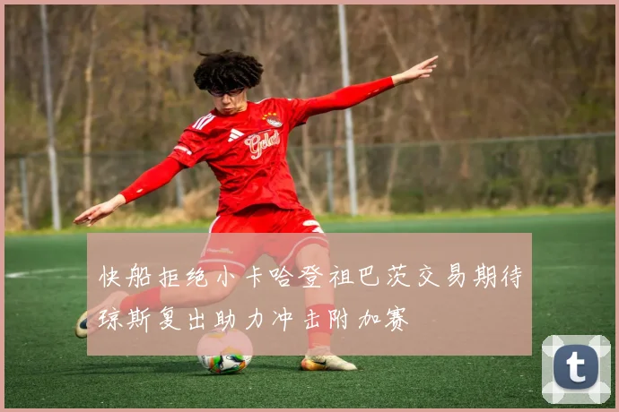 快船拒绝小卡哈登祖巴茨交易期待琼斯复出助力冲击附加赛