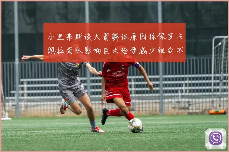 小里弗斯谈火箭解体原因称保罗卡佩拉离队影响巨大哈登威少组合不和谐
