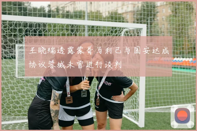 王晓瑞透露蒙哥马利已与国安达成协议蓉城未曾进行谈判