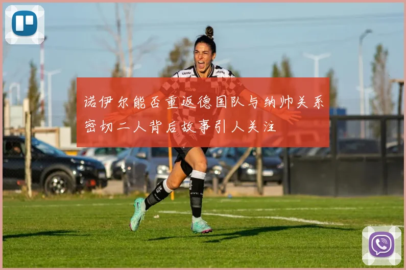 诺伊尔能否重返德国队与纳帅关系密切二人背后故事引人关注