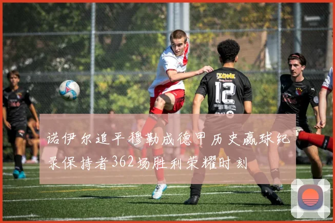 诺伊尔追平穆勒成德甲历史赢球纪录保持者362场胜利荣耀时刻