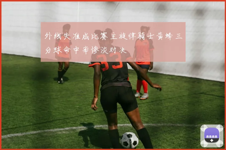 外线失准成比赛主旋律骑士黄蜂三分球命中率惨淡对决