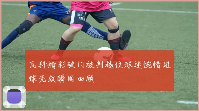 瓦科精彩破门被判越位球迷惋惜进球无效瞬间回顾