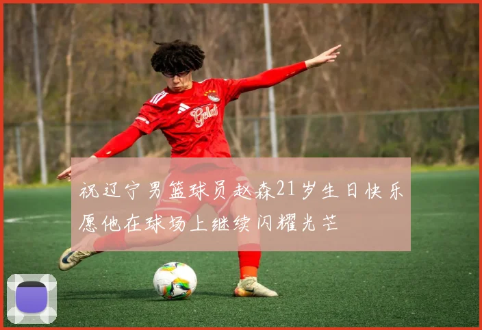 祝辽宁男篮球员赵森21岁生日快乐愿他在球场上继续闪耀光芒