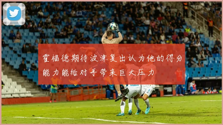 霍福德期待波津复出认为他的得分能力能给对手带来巨大压力