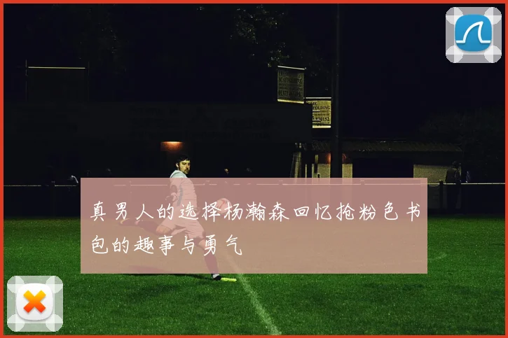 真男人的选择杨瀚森回忆抢粉色书包的趣事与勇气