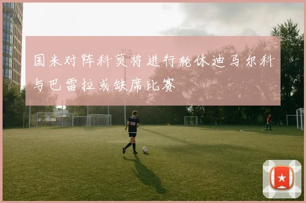 国米对阵科莫将进行轮休迪马尔科与巴雷拉或缺席比赛