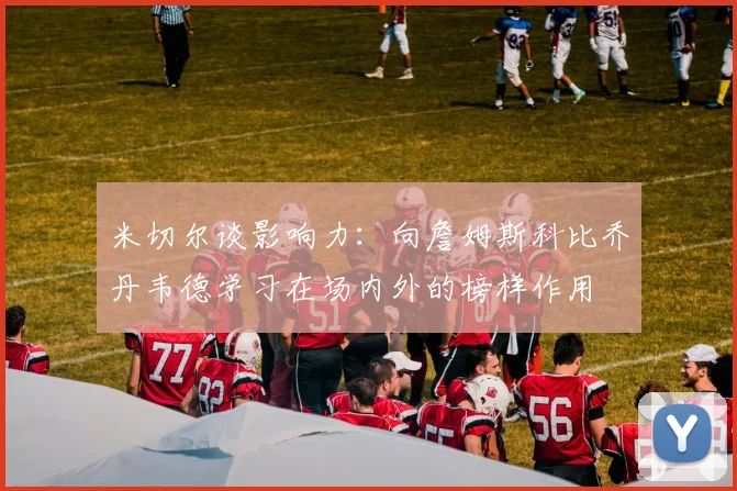 米切尔谈影响力：向詹姆斯科比乔丹韦德学习在场内外的榜样作用