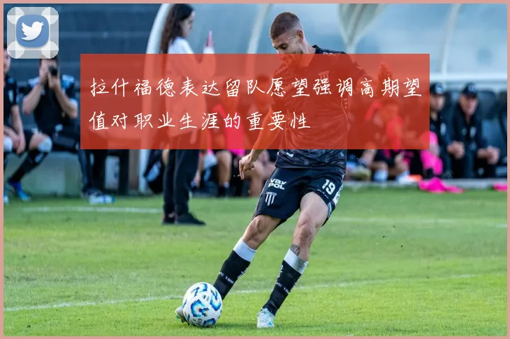 拉什福德表达留队愿望强调高期望值对职业生涯的重要性