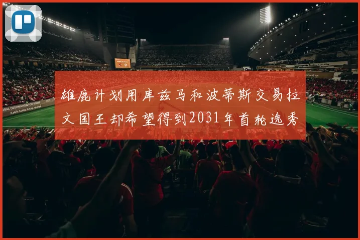 雄鹿计划用库兹马和波蒂斯交易拉文国王却希望得到2031年首轮选秀权