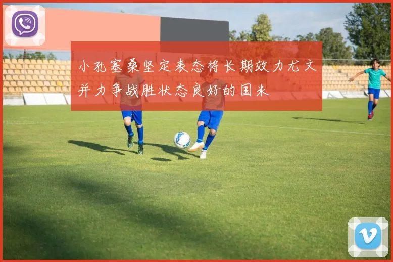 小孔塞桑坚定表态将长期效力尤文并力争战胜状态良好的国米