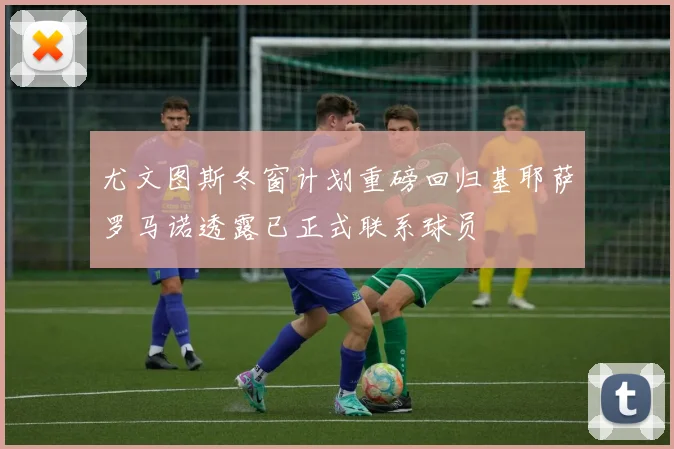 尤文图斯冬窗计划重磅回归基耶萨罗马诺透露已正式联系球员