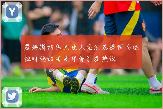 詹姆斯的伟大让人无法忽视伊戈达拉对他的高度评价引发热议