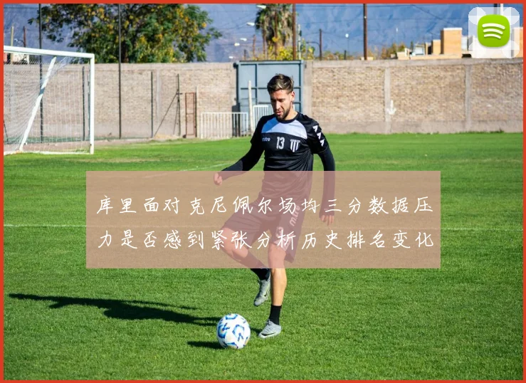 库里面对克尼佩尔场均三分数据压力是否感到紧张分析历史排名变化