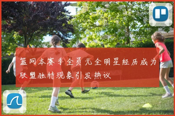 篮网本赛季全员无全明星经历成为联盟独特现象引发热议