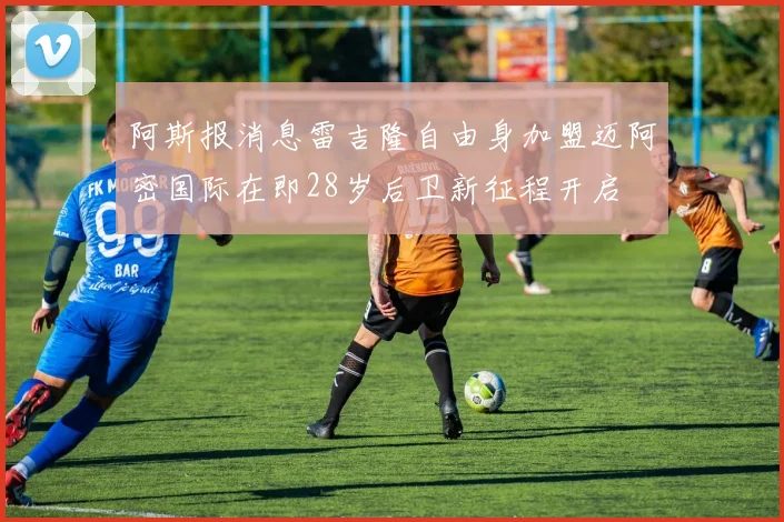 阿斯报消息雷吉隆自由身加盟迈阿密国际在即28岁后卫新征程开启