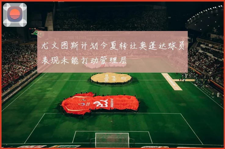 尤文图斯计划今夏转让奥蓬达球员表现未能打动管理层