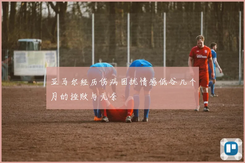 亚马尔经历伤病困扰情感低谷几个月的挫败与无奈